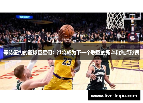 等待签约的篮球巨星们：谁将成为下一个联盟的新宠和焦点球员