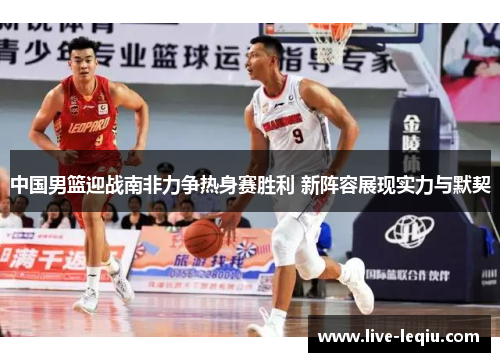 中国男篮迎战南非力争热身赛胜利 新阵容展现实力与默契